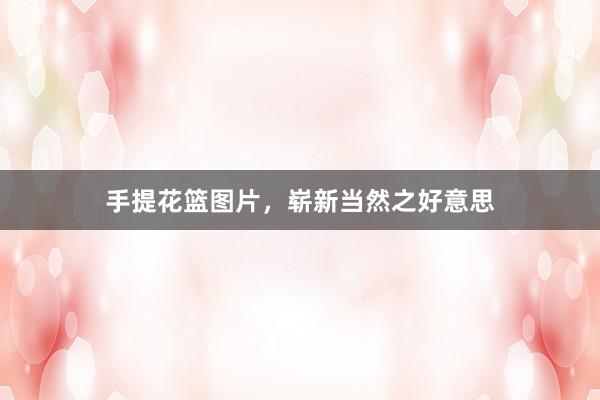 手提花篮图片，崭新当然之好意思